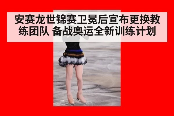 安赛龙世锦赛卫冕后宣布更换教练团队 备战奥运全新训练计划